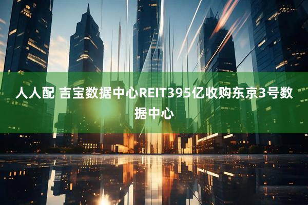 人人配 吉宝数据中心REIT395亿收购东京3号数据中心