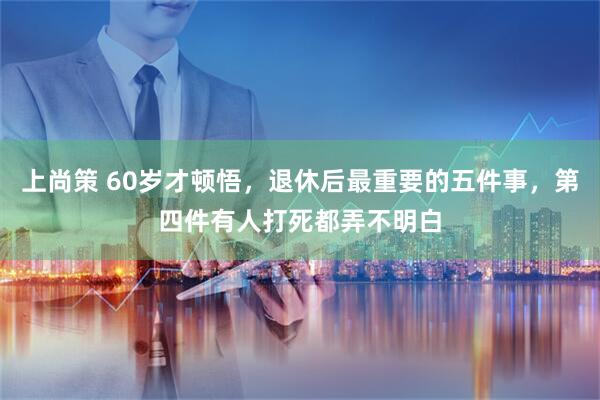 上尚策 60岁才顿悟，退休后最重要的五件事，第四件有人打死都弄不明白
