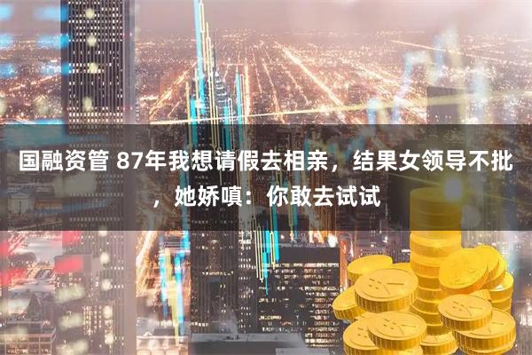 国融资管 87年我想请假去相亲，结果女领导不批，她娇嗔：你敢去试试