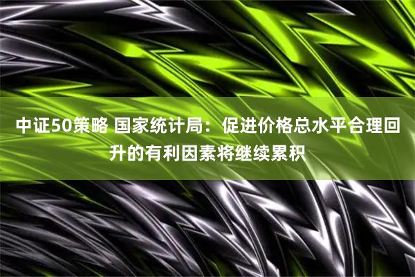 中证50策略 国家统计局：促进价格总水平合理回升的有利因素将继续累积