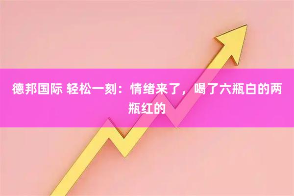 德邦国际 轻松一刻：情绪来了，喝了六瓶白的两瓶红的