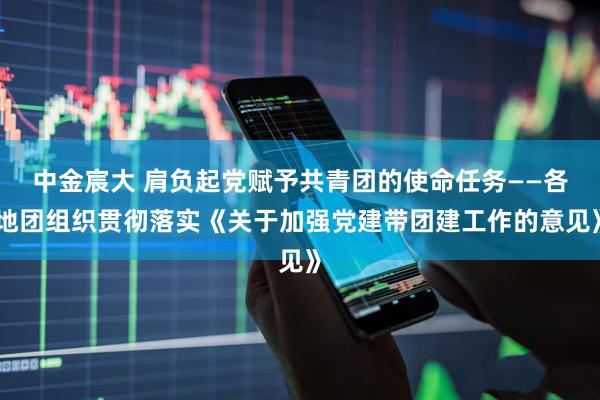 中金宸大 肩负起党赋予共青团的使命任务——各地团组织贯彻落实《关于加强党建带团建工作的意见》