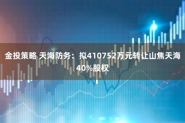 金投策略 天海防务：拟410752万元转让山焦天海40%股权