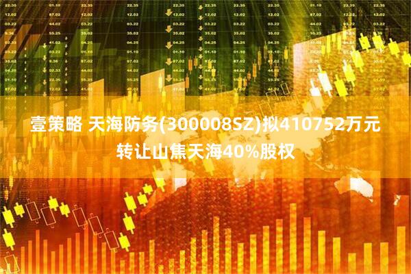 壹策略 天海防务(300008SZ)拟410752万元转让山焦天海40%股权