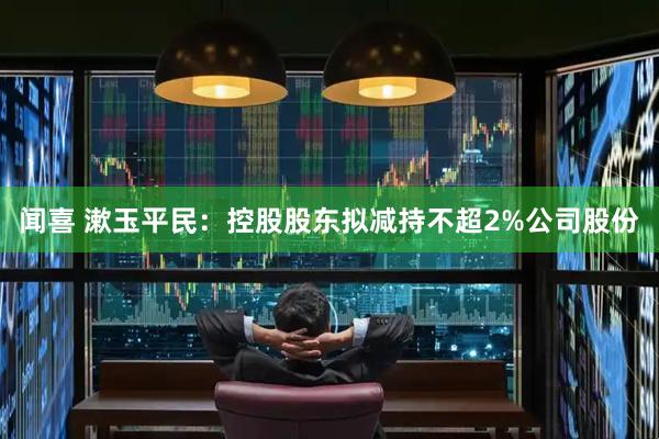 闻喜 漱玉平民：控股股东拟减持不超2%公司股份