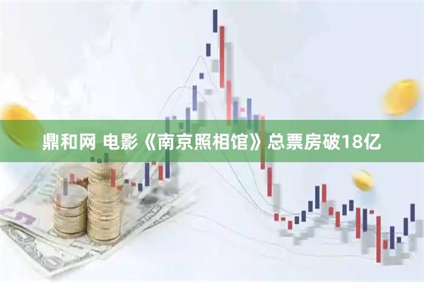 鼎和网 电影《南京照相馆》总票房破18亿