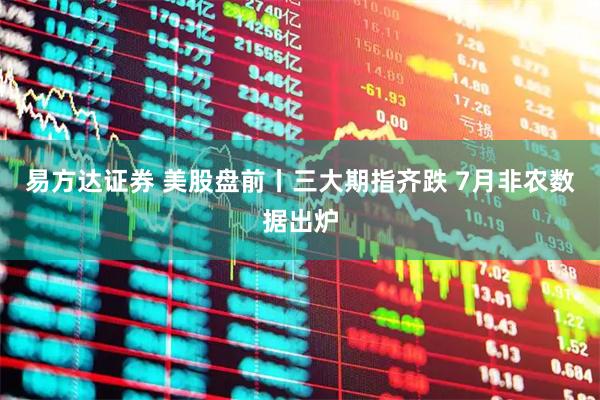 易方达证券 美股盘前丨三大期指齐跌 7月非农数据出炉