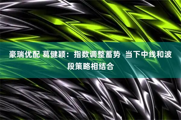 豪瑞优配 葛健颖：指数调整蓄势  当下中线和波段策略相结合
