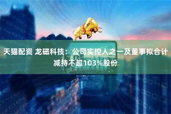 天猫配资 龙磁科技：公司实控人之一及董事拟合计减持不超103%股份