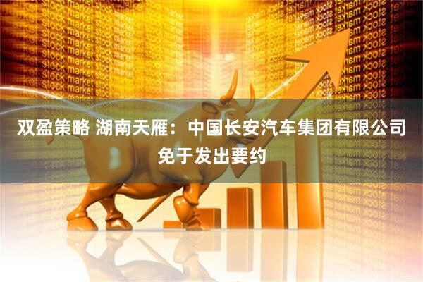 双盈策略 湖南天雁：中国长安汽车集团有限公司免于发出要约