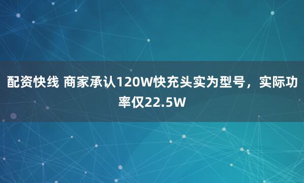 配资快线 商家承认120W快充头实为型号，实际功率仅22.5W