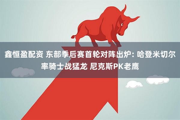 鑫恒盈配资 东部季后赛首轮对阵出炉: 哈登米切尔率骑士战猛龙 尼克斯PK老鹰