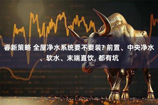 睿新策略 全屋净水系统要不要装? 前置、中央净水、软水、末端直饮, 都有坑