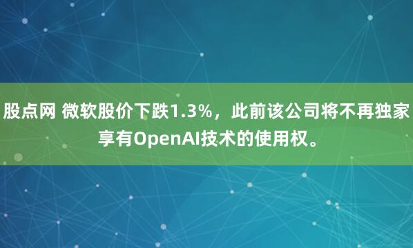 股点网 微软股价下跌1.3%，此前该公司将不再独家享有OpenAI技术的使用权。