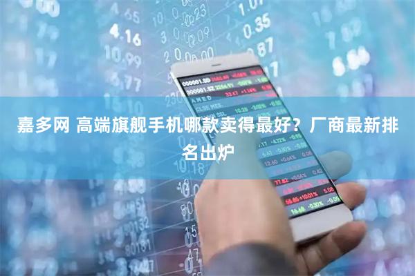嘉多网 高端旗舰手机哪款卖得最好？厂商最新排名出炉