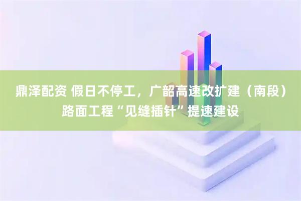 鼎泽配资 假日不停工，广韶高速改扩建（南段）路面工程“见缝插针”提速建设