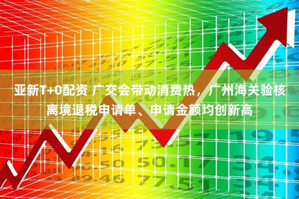 亚新T+0配资 广交会带动消费热，广州海关验核离境退税申请单、申请金额均创新高