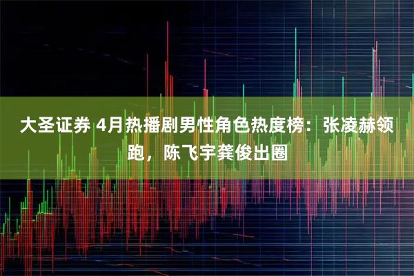 大圣证券 4月热播剧男性角色热度榜：张凌赫领跑，陈飞宇龚俊出圈