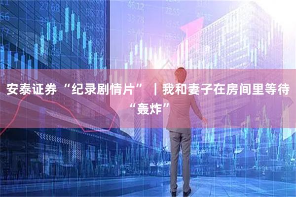 安泰证券 “纪录剧情片” ｜我和妻子在房间里等待“轰炸”
