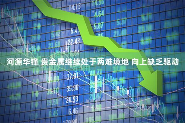 河源华锋 贵金属继续处于两难境地 向上缺乏驱动