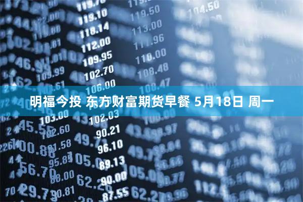明福今投 东方财富期货早餐 5月18日 周一