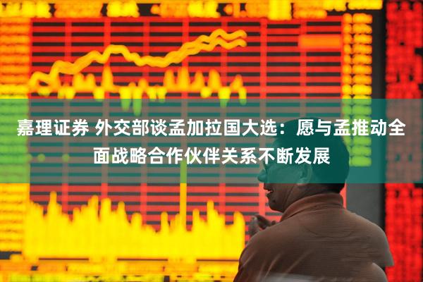嘉理证券 外交部谈孟加拉国大选：愿与孟推动全面战略合作伙伴关系不断发展