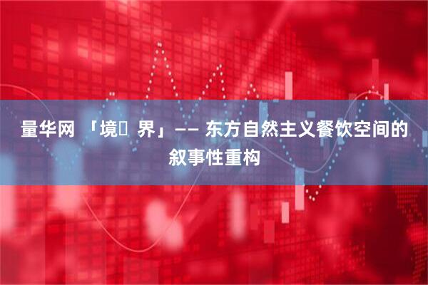 量华网 「境・界」—— 东方自然主义餐饮空间的叙事性重构