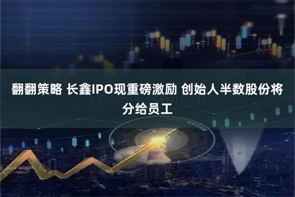 翻翻策略 长鑫IPO现重磅激励 创始人半数股份将分给员工