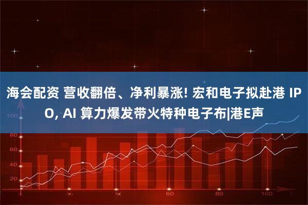 海会配资 营收翻倍、净利暴涨! 宏和电子拟赴港 IPO, AI 算力爆发带火特种电子布|港E声