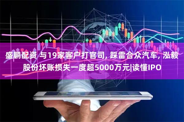 盛鹏配资 与19家客户打官司, 踩雷合众汽车, 泓毅股份坏账损失一度超5000万元|读懂IPO