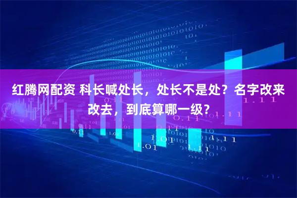 红腾网配资 科长喊处长，处长不是处？名字改来改去，到底算哪一级？
