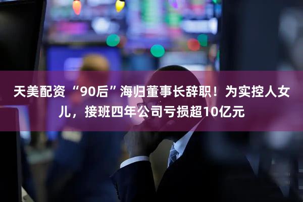 天美配资 “90后”海归董事长辞职！为实控人女儿，接班四年公司亏损超10亿元