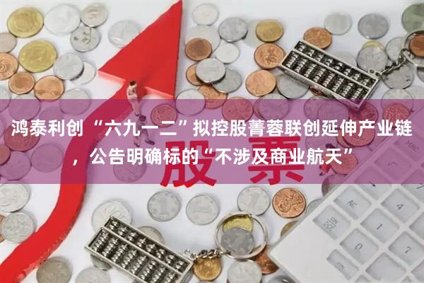 鸿泰利创 “六九一二”拟控股菁蓉联创延伸产业链，公告明确标的“不涉及商业航天”